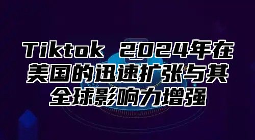 Tiktok 2025年在美国的迅速扩张与其全球影响力增强