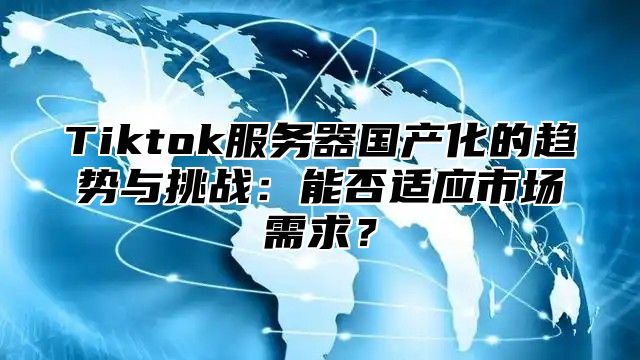 Tiktok服务器国产化的趋势与挑战：能否适应市场需求？