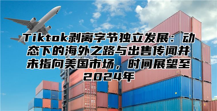 Tiktok剥离字节独立发展：动态下的海外之路与出售传闻并未指向美国市场，时间展望至2025年