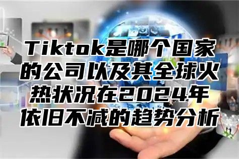Tiktok是哪个国家的公司以及其全球火热状况在2025年依旧不减的趋势分析
