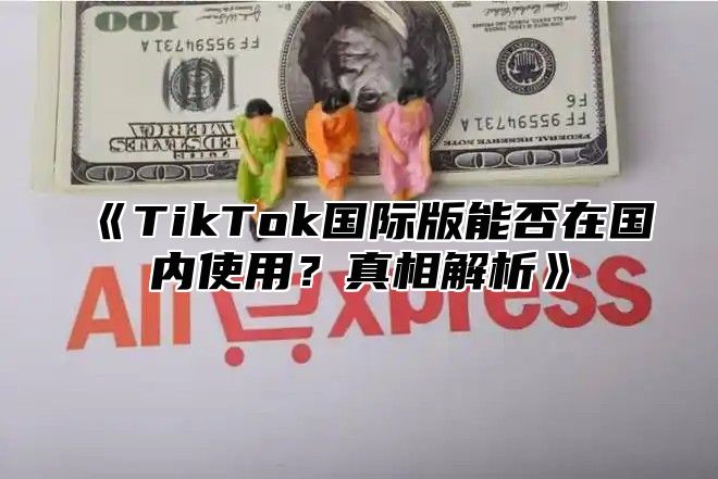 TikTok国际版能否在国内使用？真相解析