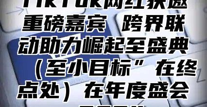 TikTok网红获邀重磅嘉宾 跨界联动助力崛起至盛典至小目标”在终点处在年度盛会 2025