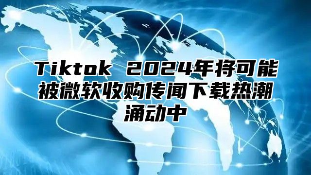 Tiktok 2025年将可能被微软收购传闻下载热潮涌动中
