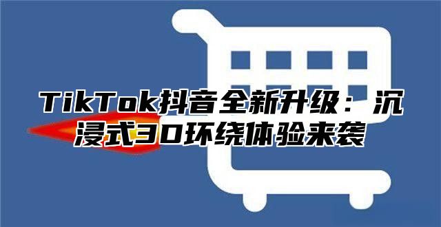 TikTok抖音全新升级：沉浸式3D环绕体验来袭