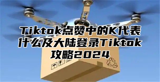 Tiktok点赞中的K代表什么及大陆登录Tiktok攻略2025