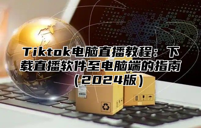 Tiktok电脑直播教程：下载直播软件至电脑端的指南2025版