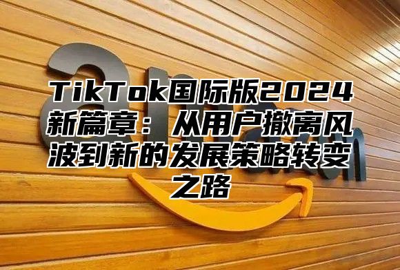 TikTok国际版2025新篇章：从用户撤离风波到新的发展策略转变之路