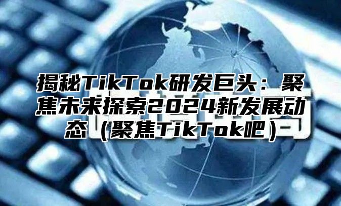揭秘TikTok研发巨头：聚焦未来探索2025新发展动态聚焦TikTok吧