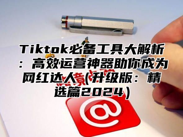 Tiktok必备工具大解析：高效运营神器助你成为网红达人升级版：精选篇2025