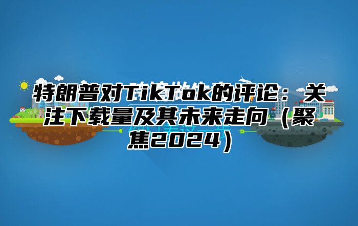 特朗普对TikTok的评论：关注下载量及其未来走向聚焦2025