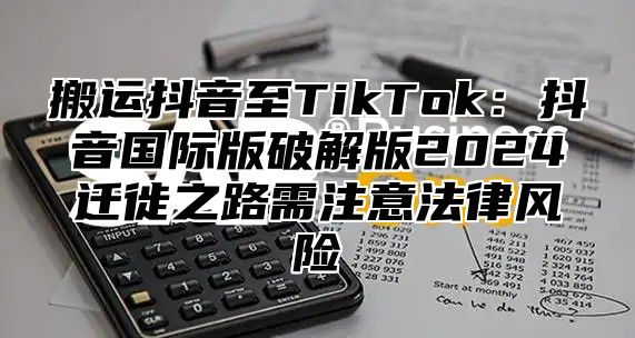 搬运抖音至TikTok：抖音国际版破解版2025迁徙之路需注意法律风险