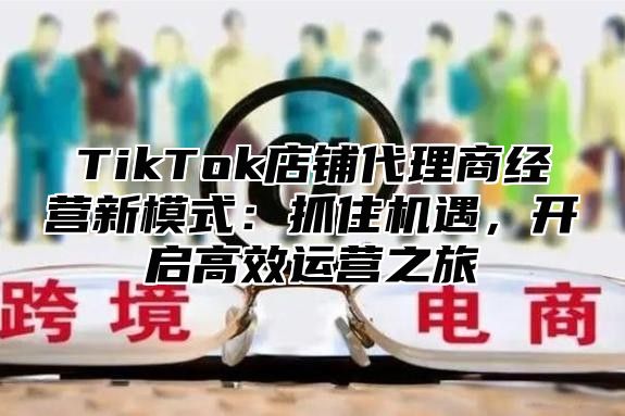 TikTok店铺代理商经营新模式：抓住机遇，开启高效运营之旅