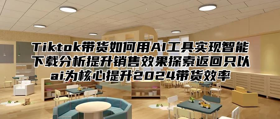 Tiktok带货如何用AI工具实现智能下载分析提升销售效果探索返回只以ai为核心提升2025带货效率
