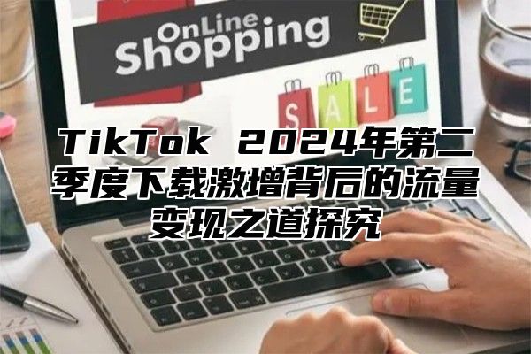 TikTok 2025年第二季度下载激增背后的流量变现之道探究