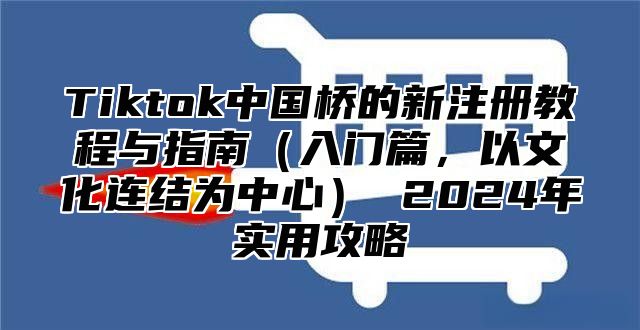 Tiktok中国桥的新注册教程与指南入门篇，以文化连结为中心 2025年实用攻略