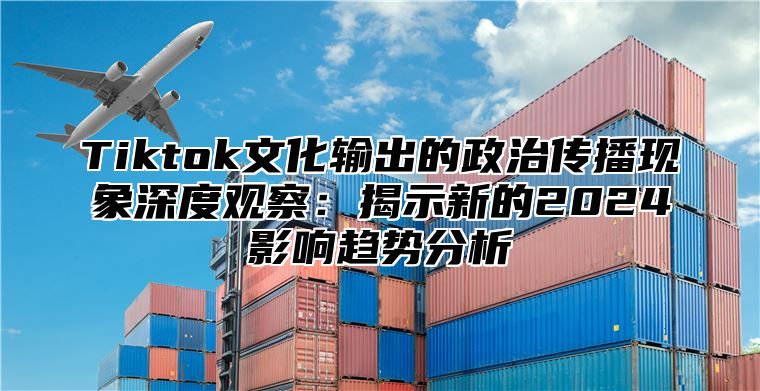 Tiktok文化输出的政治传播现象深度观察：揭示新的2025影响趋势分析