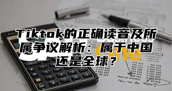Tiktok的正确读音及所属争议解析：属于中国还是全球？