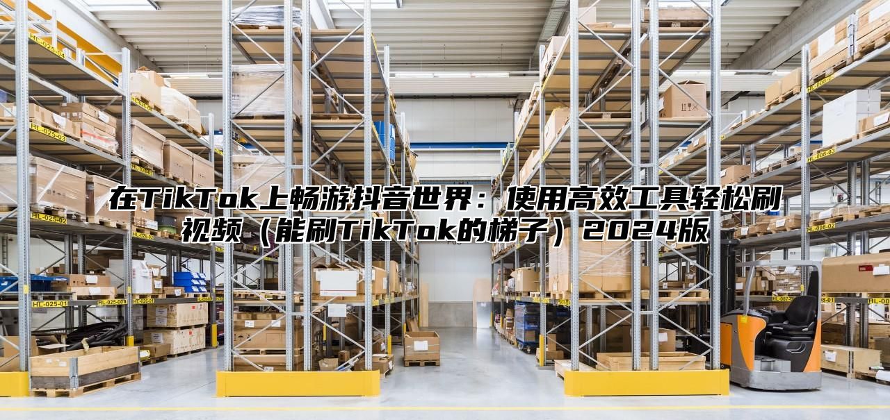 在TikTok上畅游抖音世界：使用高效工具轻松刷视频能刷TikTok的梯子2025版