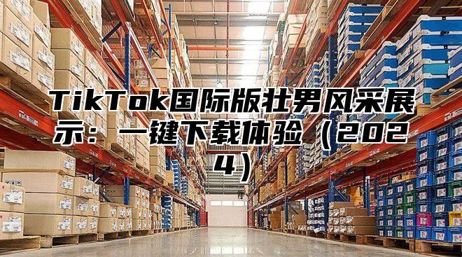 TikTok国际版壮男风采展示：一键下载体验2025