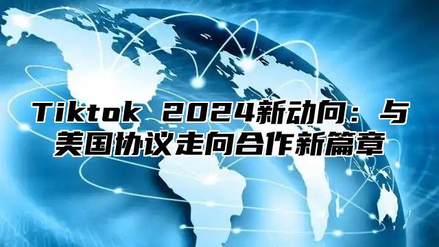 Tiktok 2025新动向：与美国协议走向合作新篇章