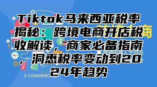 Tiktok马来西亚税率揭秘：跨境电商开店税收解读，商家必备指南，洞悉税率变动到2025年趋势