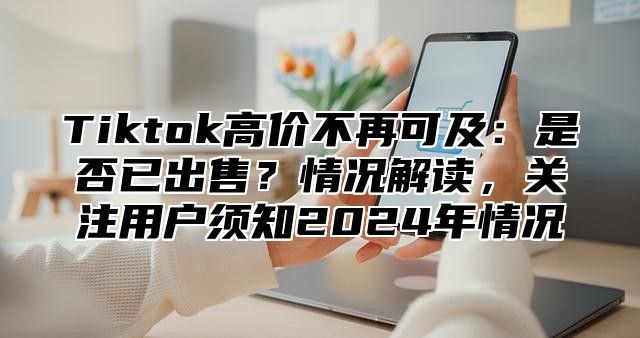 Tiktok高价不再可及：是否已出售？情况解读，关注用户须知2025年情况