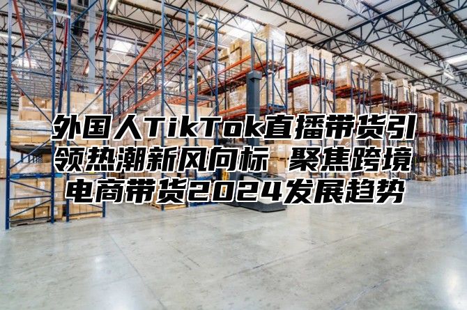 外国人TikTok直播带货引领热潮新风向标 聚焦跨境电商带货2025发展趋势