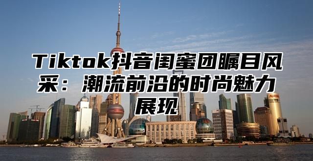 Tiktok抖音闺蜜团瞩目风采：潮流前沿的时尚魅力展现