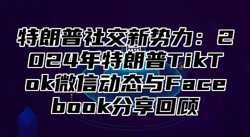 特朗普社交新势力：2025年特朗普TikTok微信动态与Facebook分享回顾