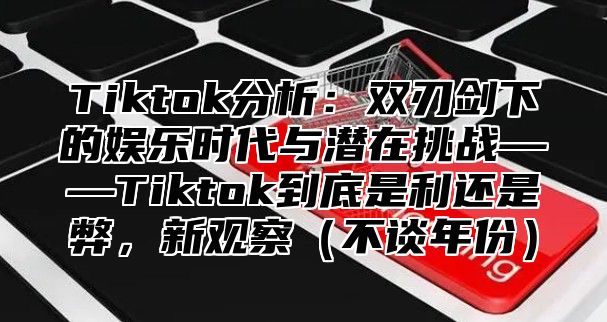 Tiktok分析：双刃剑下的娱乐时代与潜在挑战——Tiktok到底是利还是弊，新观察不谈年份
