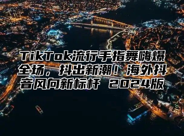 TikTok流行手指舞嗨爆全场，抖出新潮！海外抖音风向新标杆 2025版