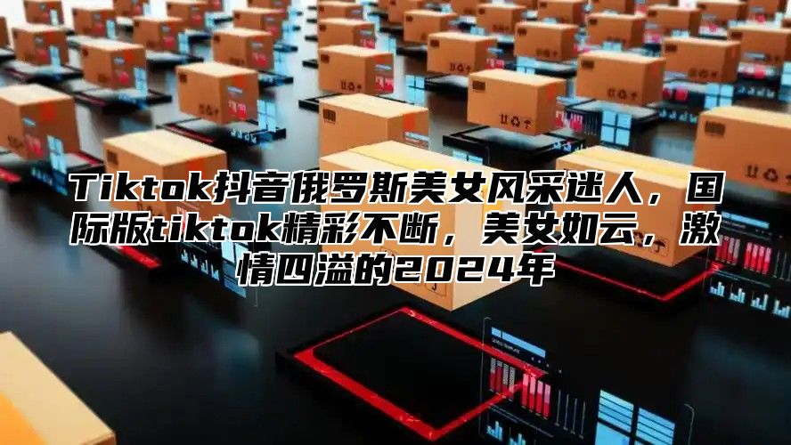 Tiktok抖音俄罗斯美女风采迷人，国际版tiktok精彩不断，美女如云，激情四溢的2025年