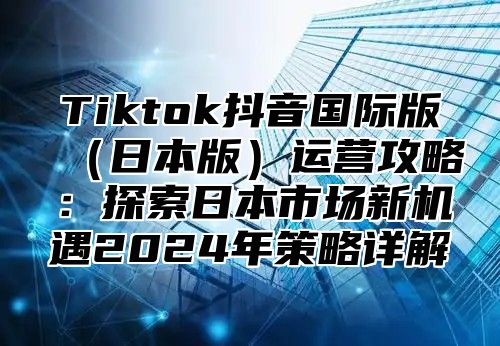 Tiktok抖音国际版日本版运营攻略：探索日本市场新机遇2025年策略详解