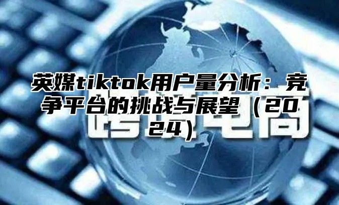 英媒tiktok用户量分析：竞争平台的挑战与展望2025