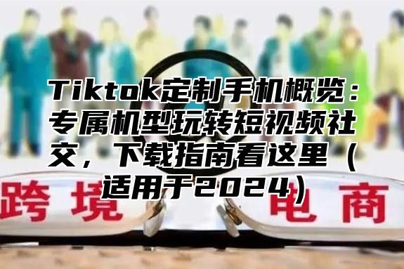 Tiktok定制手机概览：专属机型玩转短视频社交，下载指南看这里适用于2025