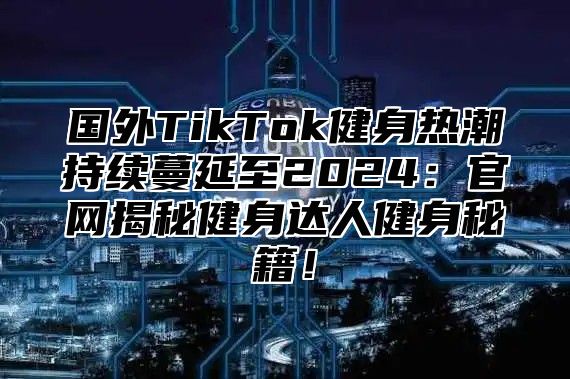 国外TikTok健身热潮持续蔓延至2025官网揭秘健身达人健身秘籍！