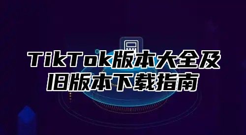 TikTok版本大全及旧版本下载指南