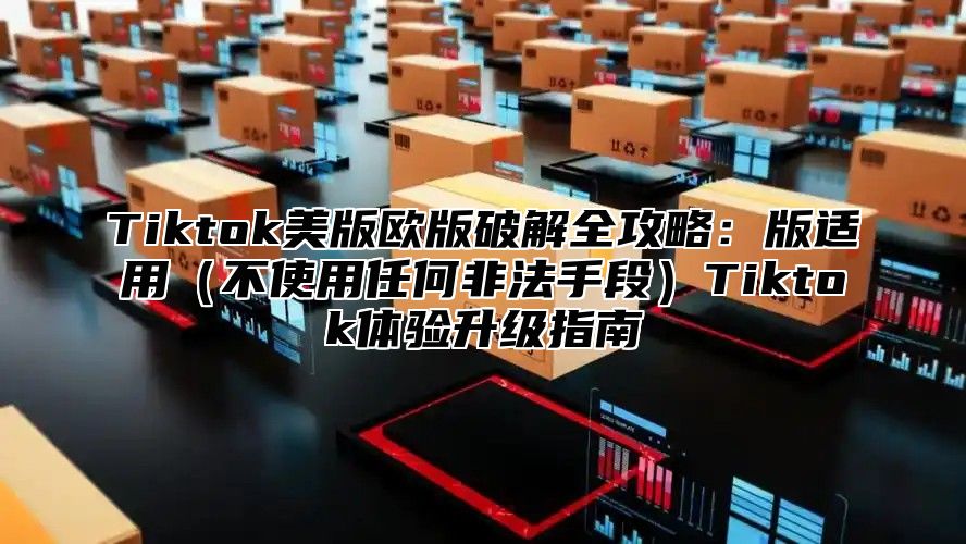 Tiktok美版欧版破解全攻略：版适用不使用任何非法手段Tiktok体验升级指南
