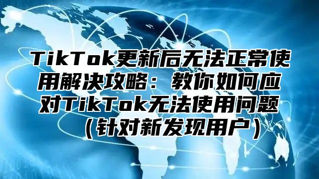 TikTok更新后无法正常使用解决攻略：教你如何应对TikTok无法使用问题针对新发现用户