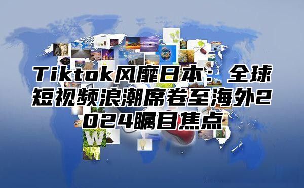 Tiktok风靡日本：全球短视频浪潮席卷至海外2025瞩目焦点