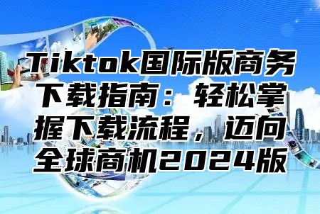 Tiktok国际版商务下载指南：轻松掌握下载流程，迈向全球商机2025版