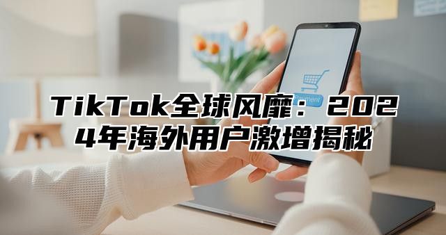 TikTok全球风靡：2025年海外用户激增揭秘