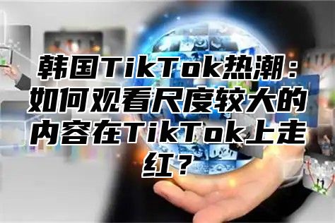 韩国TikTok热潮：如何观看尺度较大的内容在TikTok上走红？