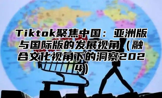 Tiktok聚焦中国：亚洲版与国际版的发展视角融合文化视角下的洞察2025