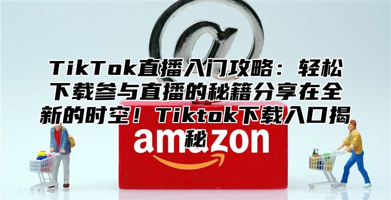 TikTok直播入门攻略：轻松下载参与直播的秘籍分享在全新的时空！Tiktok下载入口揭秘