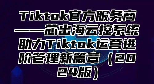 Tiktok官方服务商——芯出海云控系统助力Tiktok运营进阶管理新篇章2025版