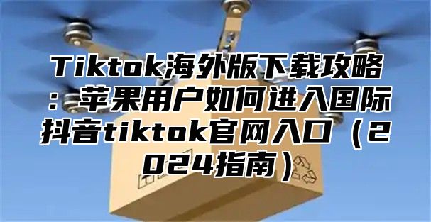 Tiktok海外版下载攻略：苹果用户如何进入国际抖音tiktok官网入口2025指南