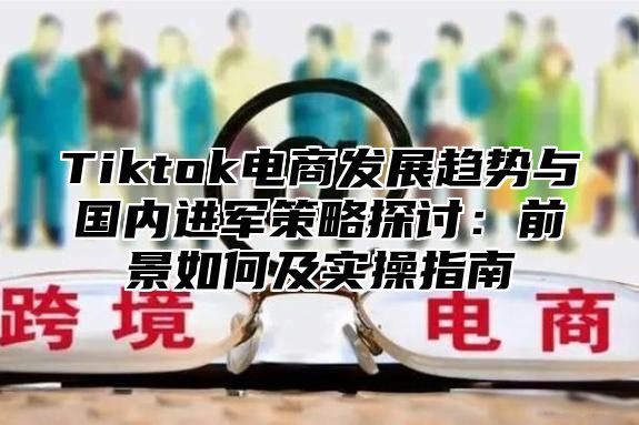 Tiktok电商发展趋势与国内进军策略探讨：前景如何及实操指南