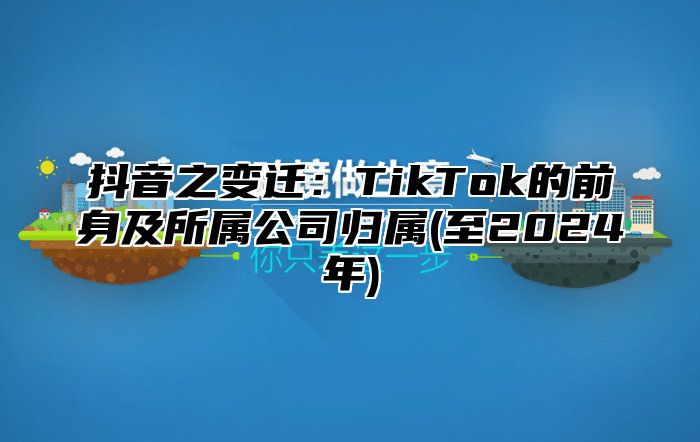 抖音之变迁：TikTok的前身及所属公司归属(至2025年)