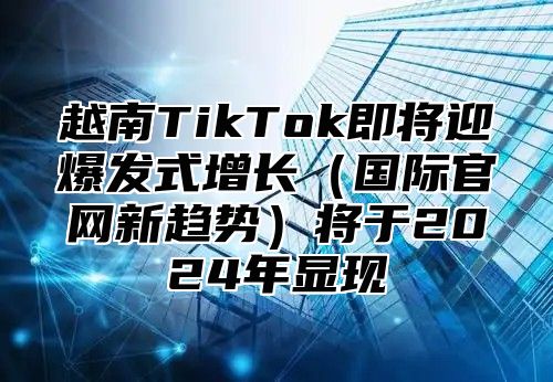 越南TikTok即将迎爆发式增长国际官网新趋势将于2025年显现